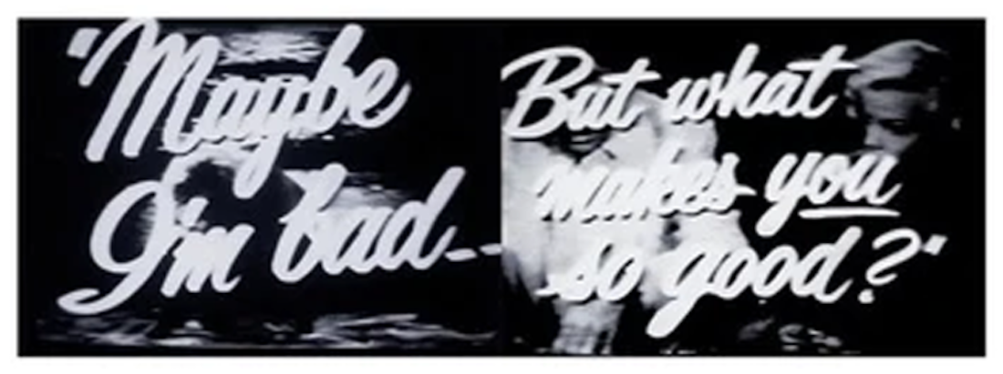 A print of side by side images of script lettering in a black and white movie that reads "Maybe I'm bad -- But what makes you so good?". The print is entitled "Maybe" by John Waters