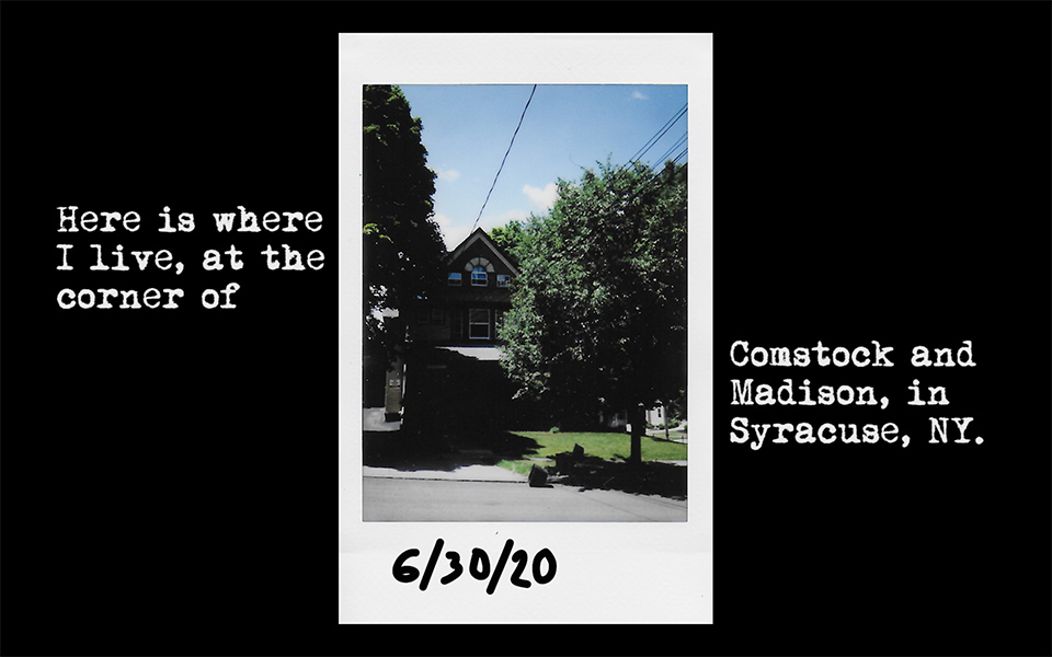 A polaroid marked with the date 6/30/20 depicts a house shaded by trees and sits in the center of the frame while surrounding text says "Here is where I live, at the corner of Comstock and Madison, in Syracuse, NY".