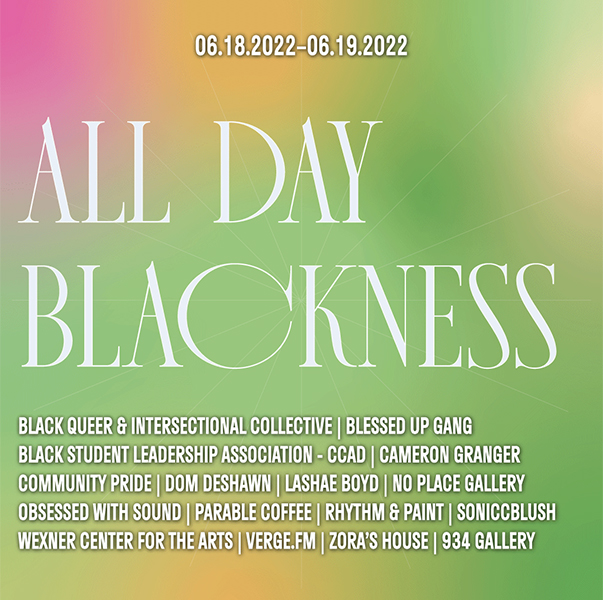 The words “ALL DAY BLACKNESS” in large, white text on top of a colorful background. Smaller white text below reads, “BLACK QUEER & INTERSECTIONAL COLLECTIVE | BLESSED UP GANG / BLACK STUDENT LEADERSHIP ASSOCIATION - CCAD | CAMERON GRANGER / COMMUNITY PRIDE | DOM DESHAWN | LASHAE BOYD | NO PLACE GALLERY / OBSESSED WITH SOUND | PARABLE COFFEE | RHYTHM & PAINT | SONICCBLUSH / WEXNER CENTER FOR THE ARTS | VERGE.FM | ZORA’S HOUSE | 934 GALLERY,” and above reads, “06.182022–06.19.2022.”