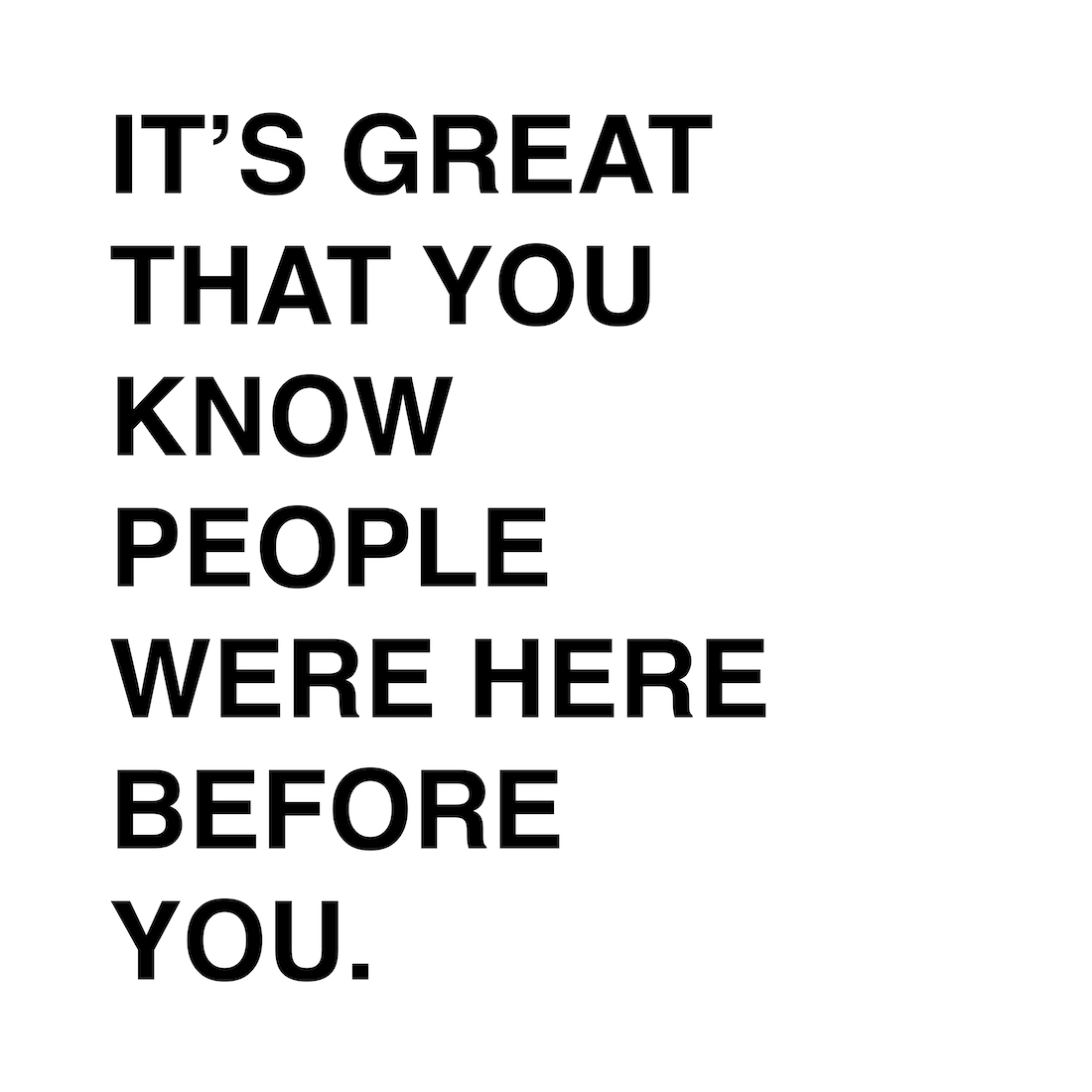 A white background with black, all caps text that reads, 'It's great that you know people were here before you'.