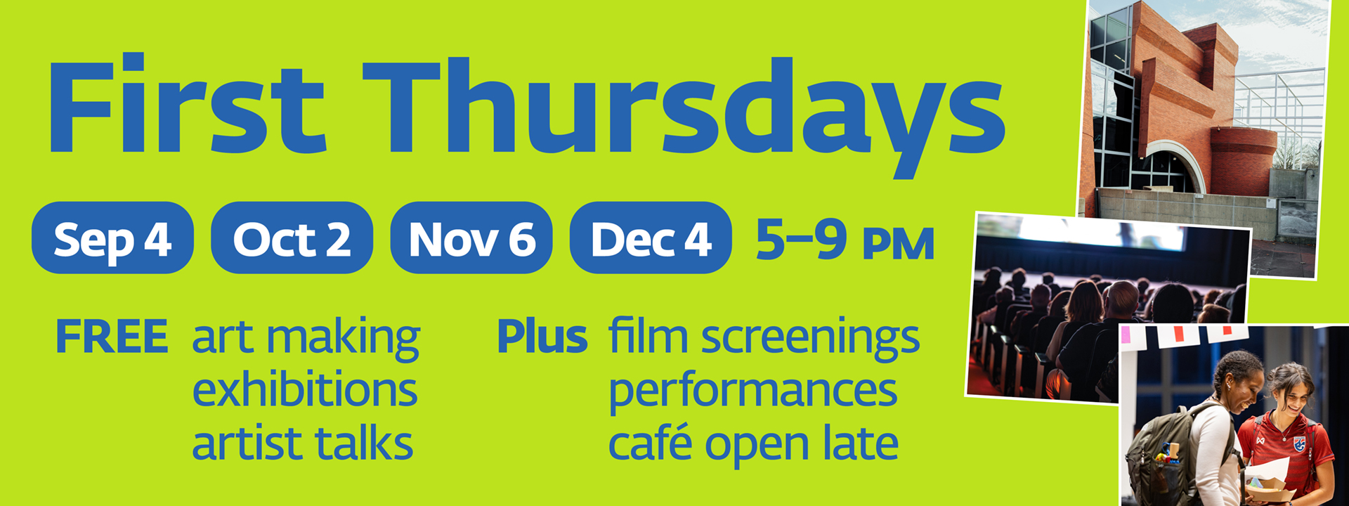 First Thursdays. Sep 4, Oct 2, Nov 6, Dec 4. 5–9 PM. FREE art making, exhibitions, artist talks. Plus film screenings, performances, café open late.