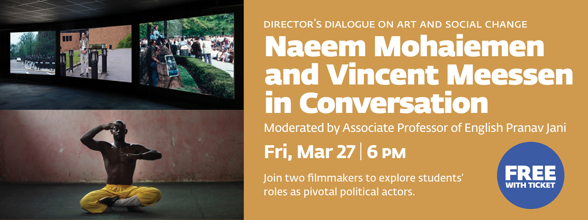 Director's Dialogue on Art and Social Change. Naeem Mohaiemen and Vincent Meessen in Conversation. Moderated by Associate Professor of English Pranav Jani. Fri, Mar 27, 6 PM. Join two filmmakers to explore students' roles as pivotal political actors. Free with ticket.